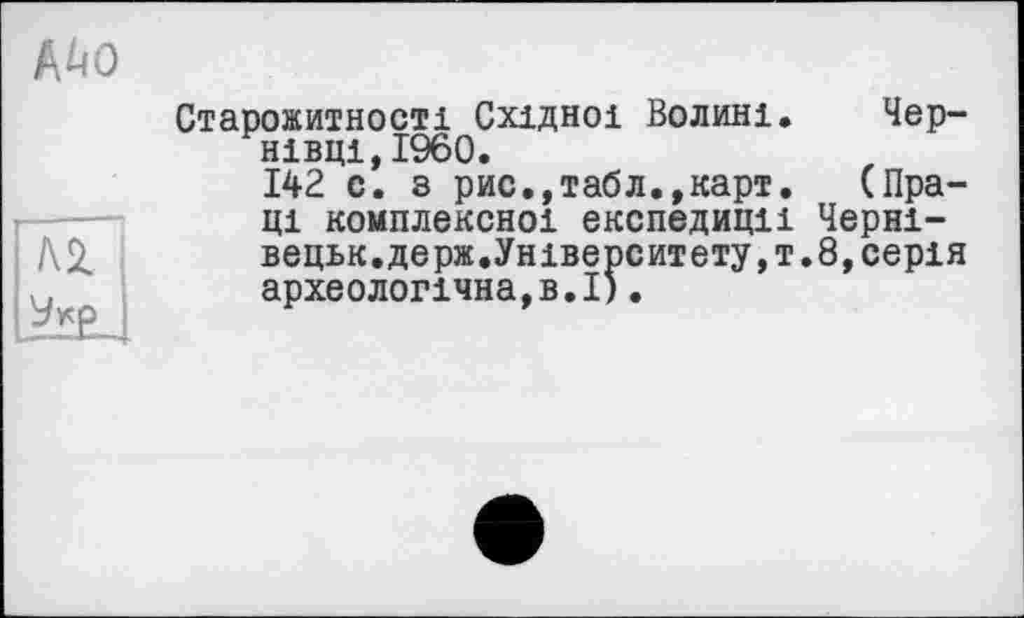 ﻿№0
ГлТ]
IJ9*P I
Старожитності Східної Волині. Чернівці, I960.
142 с. з рис.,табл.,карт. (Праці комплексної експедиції Черні-вецьк.держ.Університету,!.8,серія археологічна,в.І).